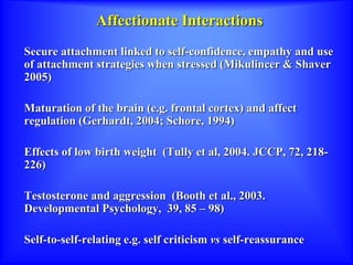Affectionate Interactions
Secure attachment linked to self-confidence, empathy and use
of attachment strategies when stressed (Mikulincer & Shaver
2005)
Maturation of the brain (e.g. frontal cortex) and affect
regulation (Gerhardt, 2004; Schore, 1994)
Effects of low birth weight (Tully et al, 2004. JCCP, 72, 218-
226)
Testosterone and aggression (Booth et al., 2003.
Developmental Psychology, 39, 85 – 98)
Self-to-self-relating e.g. self criticism vs self-reassurance
 