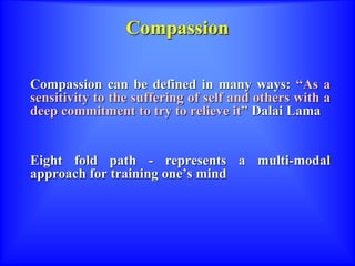 Compassion
Compassion can be defined in many ways: “As a
sensitivity to the suffering of self and others with a
deep commitment to try to relieve it” Dalai Lama
Eight fold path - represents a multi-modal
approach for training one’s mind
 