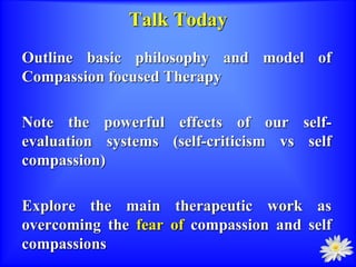 Talk Today
Outline basic philosophy and model of
Compassion focused Therapy
Note the powerful effects of our self-
evaluation systems (self-criticism vs self
compassion)
Explore the main therapeutic work as
overcoming the fear of compassion and self
compassions
 