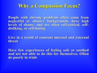 Why a Compassion Focus?
People with chronic problems often come from
neglectful or abusive backgrounds, have high
levels of shame, and are often self-critical, self-
disliking, or self-hating
Live in a world of constant internal and external
threat
Have few experiences of feeling safe or soothed
and are not able to do this for themselves. Often
do poorly in trials
 