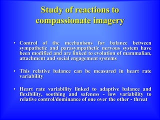 Study of reactions to
compassionate imagery
• Control of the mechanisms for balance between
sympathetic and parasympathetic nervous system have
been modified and are linked to evolution of mammalian,
attachment and social engagement systems
• This relative balance can be measured in heart rate
variability
• Heart rate variability linked to adaptive balance and
flexibility, soothing and safeness - low variability to
relative control/dominance of one over the other - threat
 