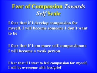 Fear of Compassion Towards
Self Scale
I fear that if I develop compassion for
myself, I will become someone I don’t want
to be
I fear that if I am more self-compassionate
I will become a weak person
I fear that if I start to feel compassion for myself,
I will be overcome with loss/grief
 