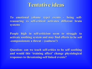 Tentative ideas
To emotional (shame type) events - being self-
reassuring vs self-critical activates different brain
systems
People high in self-criticism seem to struggle to
activate soothing system and may find efforts to be self
-compassionate a threat – (sadness?)
Question: can we teach self-critics to be self soothing
and would this ‘training affect’ change physiological
responses to threatening-self linked events?
 