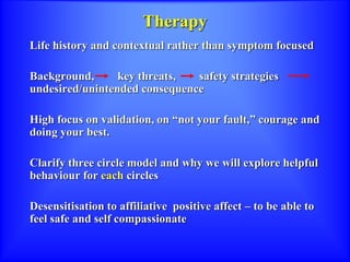 Therapy
Life history and contextual rather than symptom focused
Background, key threats, safety strategies
undesired/unintended consequence
High focus on validation, on “not your fault,” courage and
doing your best.
Clarify three circle model and why we will explore helpful
behaviour for each circles
Desensitisation to affiliative positive affect – to be able to
feel safe and self compassionate
 