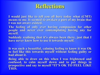 Reflections
I would just like to tell you all here today what (CMT)
means to me. It seemed to awaken a part of my brain that
I was not aware existed.
The feeling of only ever having compassion for other
people and never ever contemplating having any for
myself.
Suddenly realising that it’s always been there, just that I
have never knew how to use it towards myself.
It was such a beautiful, calming feeling to know it was Ok
to feel like this towards myself without feeling guilty or
bad about it.
Being able to draw on this when I was frightened and
confused, to calm myself down and to put things in
prospective and say to myself “IT’S OK TO FEEL LIKE
THIS.
 