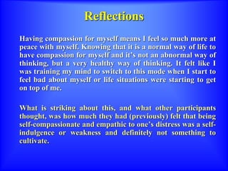 Reflections
Having compassion for myself means I feel so much more at
peace with myself. Knowing that it is a normal way of life to
have compassion for myself and it’s not an abnormal way of
thinking, but a very healthy way of thinking. It felt like I
was training my mind to switch to this mode when I start to
feel bad about myself or life situations were starting to get
on top of me.
What is striking about this, and what other participants
thought, was how much they had (previously) felt that being
self-compassionate and empathic to one’s distress was a self-
indulgence or weakness and definitely not something to
cultivate.
 