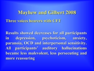 Mayhew and Gilbert 2008
Three voices hearers with CFT
Results showed decreases for all participants
in depression, psychoticism, anxiety,
paranoia, OCD and interpersonal sensitivity.
All participants’ auditory hallucinations
became less malevolent, less persecuting and
more reassuring
 