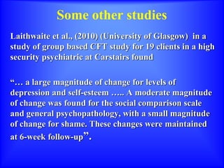 Some other studies
Laithwaite et al., (2010) (University of Glasgow) in a
study of group based CFT study for 19 clients in a high
security psychiatric at Carstairs found
“… a large magnitude of change for levels of
depression and self-esteem ….. A moderate magnitude
of change was found for the social comparison scale
and general psychopathology, with a small magnitude
of change for shame. These changes were maintained
at 6-week follow-up”.
 