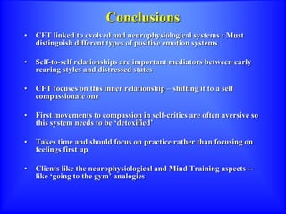 Conclusions
• CFT linked to evolved and neurophysiological systems : Must
distinguish different types of positive emotion systems
• Self-to-self relationships are important mediators between early
rearing styles and distressed states
• CFT focuses on this inner relationship – shifting it to a self
compassionate one
• First movements to compassion in self-critics are often aversive so
this system needs to be ‘detoxified’
• Takes time and should focus on practice rather than focusing on
feelings first up
• Clients like the neurophysiological and Mind Training aspects --
like ‘going to the gym’ analogies
 