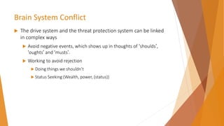 Brain System Conflict
 The drive system and the threat protection system can be linked
in complex ways
 Avoid negative events, which shows up in thoughts of ‘shoulds’,
‘oughts’ and ‘musts’.
 Working to avoid rejection
 Doing things we shouldn’t
 Status Seeking (Wealth, power, (status))
 