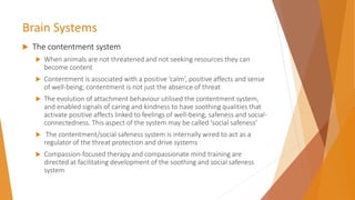 Brain Systems
 The contentment system
 When animals are not threatened and not seeking resources they can
become content
 Contentment is associated with a positive ‘calm’, positive affects and sense
of well-being; contentment is not just the absence of threat
 The evolution of attachment behaviour utilised the contentment system,
and enabled signals of caring and kindness to have soothing qualities that
activate positive affects linked to feelings of well-being, safeness and social-
connectedness. This aspect of the system may be called ‘social safeness’
 The contentment/social safeness system is internally wired to act as a
regulator of the threat protection and drive systems
 Compassion-focused therapy and compassionate mind training are
directed at facilitating development of the soothing and social safeness
system
 