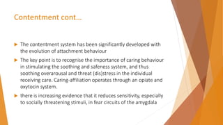 Contentment cont…
 The contentment system has been significantly developed with
the evolution of attachment behaviour
 The key point is to recognise the importance of caring behaviour
in stimulating the soothing and safeness system, and thus
soothing overarousal and threat (dis)stress in the individual
receiving care. Caring-affiliation operates through an opiate and
oxytocin system.
 there is increasing evidence that it reduces sensitivity, especially
to socially threatening stimuli, in fear circuits of the amygdala
 