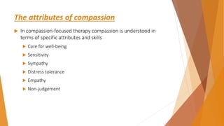 The attributes of compassion
 In compassion-focused therapy compassion is understood in
terms of specific attributes and skills
 Care for well-being
 Sensitivity
 Sympathy
 Distress tolerance
 Empathy
 Non-judgement
 