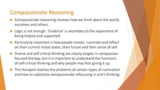 Compassionate Reasoning
 Compassionate reasoning involves how we think about the world,
ourselves and others.
 Logic is not enough. ‘Evidence’ is secondary to the experience of
being helped and supported.
 Particularly important is how people reason, ruminate and reflect
on their current mood states, their future and their sense of self.
 Shame and self-critical thinking are clearly targets in compassion-
focused therapy, but it is important to understand the functions
of self-critical thinking and why people may fear giving it up.
 The therapist teaches the problems of certain types of rumination
and how to substitute compassionate refocusing in one’s thinking.
 