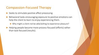 Compassion-Focused Therapy
 Seeks to stimulate positive affect processing
 Behavioral tasks encouraging exposure to positive emotions can
help the client to learn to enjoy experiencing them.
 Why might a client not be able/willing to experience pleasure?
 Helping people become more process-focused (efforts) rather
than task-focused (results).
 