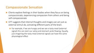 Compassionate Sensation
 Clients explore feelings in their bodies when they focus on being
compassionate, experiencing compassion from others and being
self-compassionate
 CFT suggests that internal thoughts and images can act just as
external stimuli do, activating different parts of the brain.
 For example, if we are hungry and we see a tasty meal (external
signal) this can start our saliva and stomach acids flowing. Equally,
just imagining the tasty meal (internal signal) can have the same
physiological effect
 