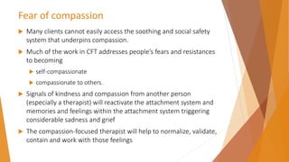 Fear of compassion
 Many clients cannot easily access the soothing and social safety
system that underpins compassion.
 Much of the work in CFT addresses people’s fears and resistances
to becoming
 self-compassionate
 compassionate to others.
 Signals of kindness and compassion from another person
(especially a therapist) will reactivate the attachment system and
memories and feelings within the attachment system triggering
considerable sadness and grief
 The compassion-focused therapist will help to normalize, validate,
contain and work with those feelings
 