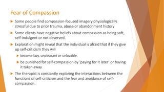 Fear of Compassion
 Some people find compassion-focused imagery physiologically
stressful due to prior trauma, abuse or abandonment history
 Some clients have negative beliefs about compassion as being soft,
self-indulgent or not deserved.
 Exploration might reveal that the individual is afraid that if they give
up self-criticism they will
 become lazy, unpleasant or unlovable.
 be punished for self-compassion by ‘paying for it later’ or having
it taken away
 The therapist is constantly exploring the interactions between the
functions of self-criticism and the fear and avoidance of self-
compassion.
 