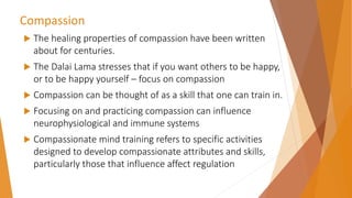 Compassion
 The healing properties of compassion have been written
about for centuries.
 The Dalai Lama stresses that if you want others to be happy,
or to be happy yourself – focus on compassion
 Compassion can be thought of as a skill that one can train in.
 Focusing on and practicing compassion can influence
neurophysiological and immune systems
 Compassionate mind training refers to specific activities
designed to develop compassionate attributes and skills,
particularly those that influence affect regulation
 