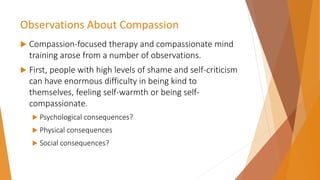 Observations About Compassion
 Compassion-focused therapy and compassionate mind
training arose from a number of observations.
 First, people with high levels of shame and self-criticism
can have enormous difficulty in being kind to
themselves, feeling self-warmth or being self-
compassionate.
 Psychological consequences?
 Physical consequences
 Social consequences?
 