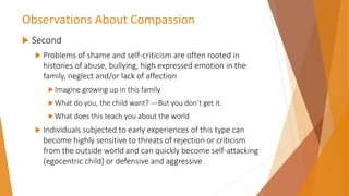 Observations About Compassion
 Second
 Problems of shame and self-criticism are often rooted in
histories of abuse, bullying, high expressed emotion in the
family, neglect and/or lack of affection
Imagine growing up in this family
What do you, the child want? ---But you don’t get it.
What does this teach you about the world
 Individuals subjected to early experiences of this type can
become highly sensitive to threats of rejection or criticism
from the outside world and can quickly become self-attacking
(egocentric child) or defensive and aggressive
 