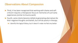 Observations About Compassion
 Third, it has been recognized that working with shame and self-
criticism requires a therapeutic focus on memories of such early
experiences (similar to trauma work)
 Fourth, some clients become skilled at generating alternatives for
their negative thoughts and beliefs, but still do poorly in therapy.
 I identify the logical fallacy, but it doesn’t make me feel any better
 