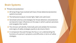 Brain Systems
 Threat and protection
 All living things have evolved with basic threat-detection/protection
systems (survival)
 The behavioral outputs include fight, flight and submission
 Sensitized schemas and strategies for threat detection and protection
can become major influences on the ways in which a person perceives
and navigates their world.
 The clinician will identify, historically plot and validate the functions
and origins of safety strategies (partly to de-shame them)
 In compassion-focused therapy the focus is on understanding the
functions of a person’s symptoms and difficulties in terms of safety
strategies
 