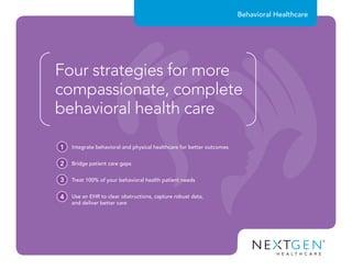 Behavioral Healthcare
Four strategies for more
compassionate, complete
behavioral health care
Integrate behavioral and physical healthcare for better outcomes1
Bridge patient care gaps2
Treat 100% of your behavioral health patient needs3
Use an EHR to clear obstructions, capture robust data,
and deliver better care
4
 