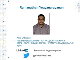 Ramanathan Yegyanarayanan
• Agile Enthusiast
• Harvard ManageMentor® | ICP-ACC| ICP-TST| KMP 1 |
KMP2 | CSP® | CSM® | CSPO® | PSM I™ | CDA | DA |SAFe®
Agilist
Ramanathan Yegyanarayanan
@Ramanathan1989
 