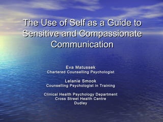 The Use of Self as a Guide toThe Use of Self as a Guide to
Sensitive and CompassionateSensitive and Compassionate
CommunicationCommunication
Eva MatussekEva Matussek
Chartered Counselling PsychologistChartered Counselling Psychologist
Lelanie SmookLelanie Smook
Counselling Psychologist in TrainingCounselling Psychologist in Training
Clinical Health Psychology DepartmentClinical Health Psychology Department
Cross Street Health CentreCross Street Health Centre
DudleyDudley
 