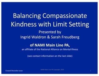 Created December 2020
Balancing Compassionate
Kindness with Limit Setting
Presented by
Ingrid Waldron & Sarah Freudberg
of NAMI Main Line PA,
an affiliate of the National Alliance on Mental Illness
(see contact information on the last slide)
1
NAMI Main Line PA Copyright, 2020
 