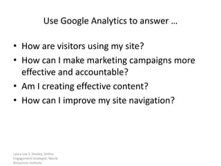 Use Google Analytics to answer …

• How are visitors using my site?
• How can I make marketing campaigns more
  effective and accountable?
• Am I creating effective content?
• How can I improve my site navigation?




Laura Lee S. Dooley, Online
Engagement Strategist, World
Resources Institute
 