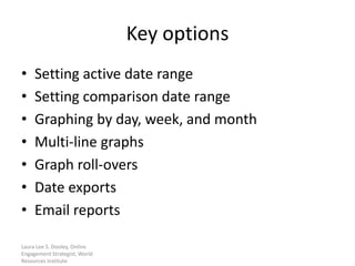 Key options
•    Setting active date range
•    Setting comparison date range
•    Graphing by day, week, and month
•    Multi-line graphs
•    Graph roll-overs
•    Date exports
•    Email reports

Laura Lee S. Dooley, Online
Engagement Strategist, World
Resources Institute
 