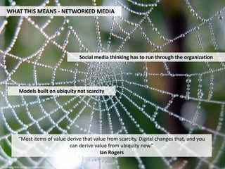 WHAT THIS MEANS - NETWORKED MEDIA




                                           Social media thinking has to run through the organization




               Models built on ubiquity not scarcity




               “Most items of value derive that value from scarcity. Digital changes that, and you
                                     can derive value from ubiquity now.”
                                                   Ian Rogers

http://www.flickr.com/photos/arbegofoto/
 