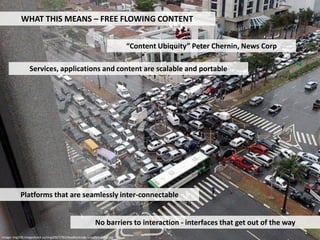 WHAT THIS MEANS – FREE FLOWING CONTENT


                                                                         “Content Ubiquity” Peter Chernin, News Corp

                 Services, applications and content are scalable and portable




           Platforms that are seamlessly inter-connectable


                                                          No barriers to interaction - interfaces that get out of the way
Image: img209.imageshack.us/img209/5781/deadlocknajkcomafarialibh3.jpg
 