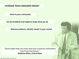 LEVERAGE YOUR CONSUMER INSIGHT


                         Listen to your community


               Use the feedback and insight to shape what you do


                           Reframe problems, Identify ‘swells’ in your market




         “Good insight helps you know what your customers need before
                             they know themselves.”
                          Matthew Milan, Critical Mass

http://experiencematters.criticalmass.com/
 
