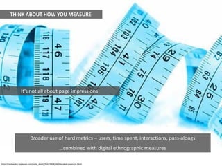 THINK ABOUT HOW YOU MEASURE




                 It’s not all about page impressions




                          Broader use of hard metrics – users, time spent, interactions, pass-alongs
                                                    …combined with digital ethnographic measures

http://neilperkin.typepad.com/only_dead_fish/2008/04/blended-measure.html
 
