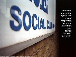 “The desire
                                                                                               to be part of
                                                                                               a group that
                                                                                                     shares,
                                                                                                cooperates,
                                                                                                   or acts in
                                                                                                concert is a
                                                                                                       basic
                                                                                                     human
                                                                                                   instinct.”
                                                                                                 Clay Shirky




Source: Future Foundation: Entertainment Futures 2007, Image credit http://dicksdaily.co.uk/
 
