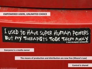 EMPOWERED USERS, UNLIMITED CHOICE




        Everyone is a media owner


                                        The means of production and distribution are now free (Moore’s Law)


                                                                                            Control is shared
http://www.flickr.com/photos/esparta/
 