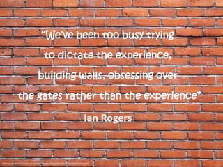 “We’ve been too busy trying

                                      to dictate the experience,

                                 building walls, obsessing over

              the gates rather than the experience”

                                                                           Ian Rogers


Ref:http://www.fistfulayen.com/blog/ Image: http://www.flickr.com/photos/stoyan/
 