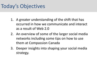 Today’s Objectives

   1. A greater understanding of the shift that has
      occurred in how we communicate and interact
      as a result of Web 2.0
   2. An overview of some of the larger social media
      networks including some tips on how to use
      them at Compassion Canada
   3. Deeper insights into shaping your social media
      strategy.
 