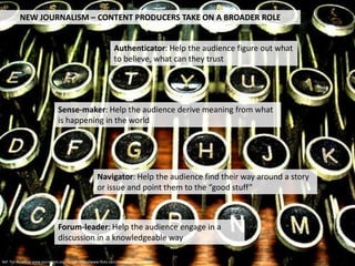 NEW JOURNALISM – CONTENT PRODUCERS TAKE ON A BROADER ROLE


                                                                 Authenticator: Help the audience figure out what
                                                                 to believe, what can they trust




                                Sense-maker: Help the audience derive meaning from what
                                is happening in the world




                                                       Navigator: Help the audience find their way around a story
                                                       or issue and point them to the “good stuff”



                                Forum-leader: Help the audience engage in a
                                discussion in a knowledgeable way

Ref: Tim Rosentiel www.journalism.org , Image http://www.flickr.com/photos/patty_colmer/
 