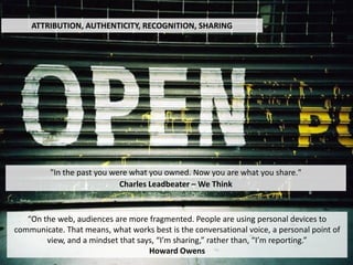 ATTRIBUTION, AUTHENTICITY, RECOGNITION, SHARING




         "In the past you were what you owned. Now you are what you share."
                            Charles Leadbeater – We Think


   “On the web, audiences are more fragmented. People are using personal devices to
communicate. That means, what works best is the conversational voice, a personal point of
        view, and a mindset that says, “I’m sharing,” rather than, “I’m reporting.”
                                    Howard Owens
 