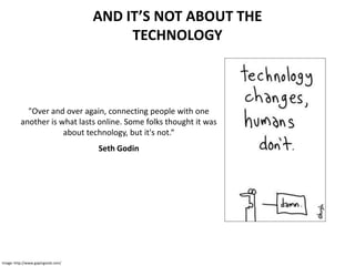 AND IT’S NOT ABOUT THE
                                         TECHNOLOGY



            "Over and over again, connecting people with one
          another is what lasts online. Some folks thought it was
                      about technology, but it's not.“
                                    Seth Godin




Image: http://www.gapingvoid.com/
 