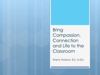 Bring
Compassion,
Connection
and Life to the
Classroom
Sherry Noland, B.S. M.Ed.
 