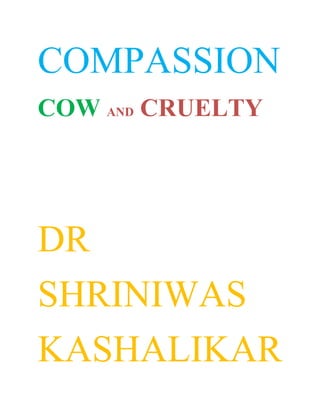 COMPASSION<br />COW AND CRUELTY<br />DR<br />SHRINIWAS<br />KASHALIKAR<br />Yesterday; I read few incidences in the life of one of the greatest propounders of NAMASMARAN viz. Shri Brahmachaitanya Gondavlekar Maharaj from Gondavle of Satara district in Maharashtra (India). These were related to his compassion for cows.<br />His heart used to bleed for the cows, which were killed. He rescued cows on several occasions; even by paying double money to the butchers; from being taken to be sold and slaughtered. <br />Several spiritual leaders in the world; full of concern for universal welfare or holistic renaissance; were and are against cow slaughter. <br />Many argue against cow slaughter with economic excuses and plead that slaughter of cows and other animals are biological and hence natural phenomenon of “animals eating animals”. Let us realize that these are disguised forms of cruelty. Compassion has to rise above and conquer the cruelty inside and outside.<br />Even as it is truly meritorious to serve cows at personal and institutional levels; it is still inadequate.<br />An international law, convention and consensus have to be built up for prevention of cow slaughter to begin with; followed by the stepwise prevention of the slaughter of other animals. <br />Cow slaughter has to be banned irrespective of whether the cow provides milk or not. The political and economic leaders can surely discover professional and job alternatives to place the slaughtering of cows and catering their muscles, bones, liver, kidneys, stomach, saliva, blood, heart, brain and even tears.<br />This would be a true homage to the spiritual leaders like Shri Brahmachaitanya Gondavlekar Maharaj and others in the world and would usher holistic renaissance! <br />