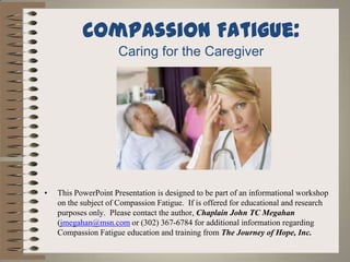 Compassion Fatigue:
                     Caring for the Caregiver




•   This PowerPoint Presentation is designed to be part of an informational workshop
    on the subject of Compassion Fatigue. If is offered for educational and research
    purposes only. Please contact the author, Chaplain John TC Megahan
    (jmegahan@msn.com or (302) 367-6784 for additional information regarding
    Compassion Fatigue education and training from The Journey of Hope, Inc.
 