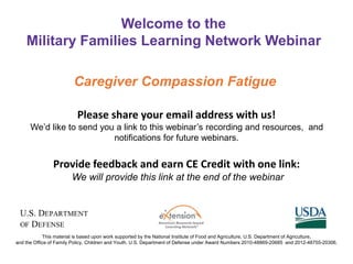 Please share your email address with us!
We’d like to send you a link to this webinar’s recording and resources, and
notifications for future webinars.
Provide feedback and earn CE Credit with one link:
We will provide this link at the end of the webinar
Welcome to the
Military Families Learning Network Webinar
This material is based upon work supported by the National Institute of Food and Agriculture, U.S. Department of Agriculture,
and the Office of Family Policy, Children and Youth, U.S. Department of Defense under Award Numbers 2010-48869-20685 and 2012-48755-20306.
Caregiver Compassion Fatigue
 