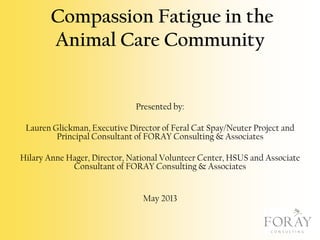 Compassion Fatigue in the
Animal Care Community

Presented by:
Lauren Glickman, Executive Director of Feral Cat Spay/Neuter Project and
Principal Consultant of FORAY Consulting & Associates
Hilary Anne Hager, Director, National Volunteer Center, HSUS and Associate
Consultant of FORAY Consulting & Associates
May 2013

 