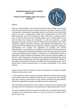 COMPASSION AND THE LAW: A JUDICIAL
PERSPECTIVE
Professor Anselm Eldergill, Judge in the Court of
Protection
Abstract
There are many examples in the criminal and civil law where a judge is constrained
by the law and is bound to reach a decision which he or she feels is unjust or lacking
in compassion. Consequently, many judges would be more likely to say that the ideal
judge is one who is ‘dispassionate’ rather than ‘compassionate’ and that their
personal feelings must not be permitted to skew what the law requires of them.
Areas of the law concerned with vulnerable people, such as mental health law, do
tend to allow more leeway for compassion. As with all jurisdictions, a judge
operating in this area needs to know the relevant law and procedure and to be a
competent evaluator of evidence. However, other qualities are fundamental to the
quality of the decision-making such as sympathy, empathy, compassion, experience,
understanding and courage. The application of sympathy and intuitive
understanding is a prerequisite for the objective observation of mental phenomena
in others. Consequently, empathy and compassion are instruments of justice and the
notion that objective decision-making is undermined or contaminated by them is
impossible to support. Because proceedings involve a person’s personal welfare, an
objective ‘rational’ decision is one based on the subjective (personal) feelings of the
relevant people, including those which the judge believes are irrational or illogical. If
the judge is uninterested in the person’s problems and the underlying causes, such a
narrow field of view necessarily leads to a narrow understanding of the overall
situation.
Several words are close in meaning to that of compassion, for example sympathy,
empathy, kindness, pity, mercy.
It is not possible to ‘define’ these terms because a definition includes all that belongs
to the object defined and excludes all that does not. A person can only ‘describe’
what they mean by a word used to convey an idea and hope that usage becomes
sufficiently standardised to enable meaningful discussion to take place.
All of the feelings described by the words above can be felt and not expressed, felt
and expressed or (if insincerity or social propriety are in play) expressed but not felt.
The word ‘sympathy’ literally means to feel or suffer with. It connotes fellow-feeling,
a kindred or like feeling with another so that one may be in sympathy with a
person’s pain or joy.
1
 